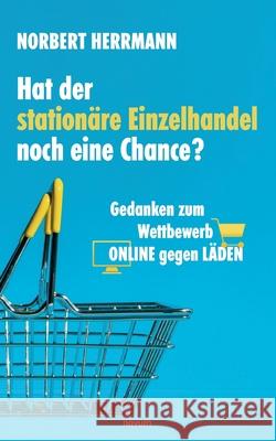 Hat der stationäre Einzelhandel noch eine Chance?: Gedanken zum Wettbewerb ONLINE gegen LÄDEN Norbert Herrmann 9783990109618