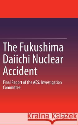 The Fukushima Daiichi Nuclear Accident: Final Report of the AESJ Investigation Committee Atomic Energy Society of Japan 9784431551591 Springer