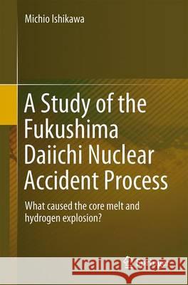 A Study of the Fukushima Daiichi Nuclear Accident Process: What Caused the Core Melt and Hydrogen Explosion? Ishikawa, Michio 9784431555421
