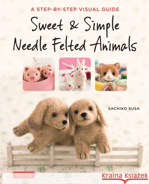 Sweet & Simple Needle Felted Animals: A Step-By-Step Visual Guide Sachiko Susa 9784805314548