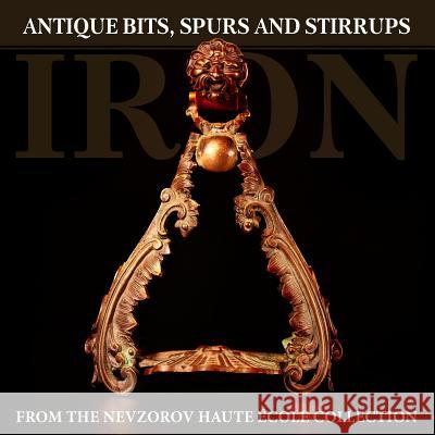 Iron: Antique Bits, Spurs and Stirrups from the Nevzorov Haute Ecole Collection Alexander Nevzorov Lydia Nevzorova Pierre Drugmand 9785904788179