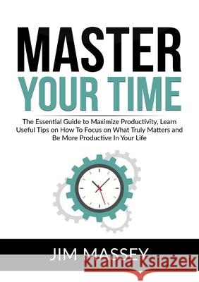 Master Your Time: The Essential Guide to Maximize Productivity, Learn Useful Tips on How To Focus on What Truly Matters and Be More Prod Jim Massey 9786069835845
