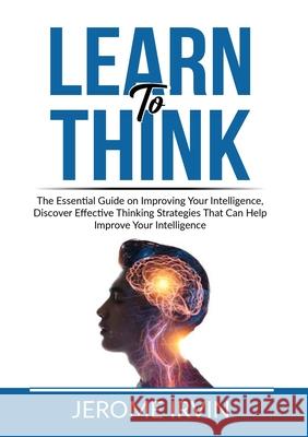 Learn to Think: The Essential Guide on Improving Your Intelligence, Discover Effective Thinking Strategies That Can Help Improve Your Jerome Irvin 9786069837832 Zen Mastery Srl