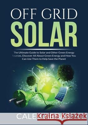 Off Grid Solar: The Ultimate Guide to Solar and Other Green Energy Sources, Discover All About Green Energy and How You Can Use Them to Help Save the Planet Caleb Abbas 9786069837870 Zen Mastery Srl