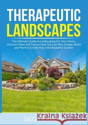 Therapeutic Landscapes: The Ultimate Guide to Landscaping For Your Home, Discover Ideas and Tips on How You Can Plan, Design, Build and Plant Sieg Travers 9786069838082 Zen Mastery Srl