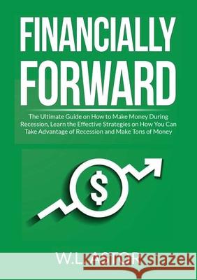 Financially Forward: The Ultimate Guide on How to Make Money During Recession, Learn the Effective Strategies on How You Can Take Advantage W. L. Astor 9786069838105 Zen Mastery Srl