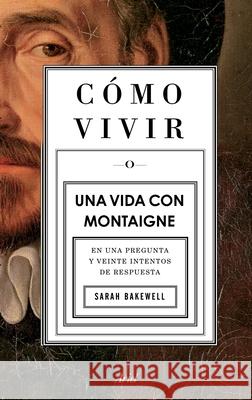 Cómo Vivir. Una Vida Con Montaigne: En Una Pregunta Y Veinte Intentos de Respuesta Bakewell, Sarah 9786075691923