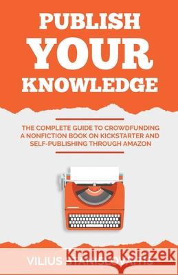 Publish Your Knowledge: The Complete Guide to Crowdfunding a Nonfiction Book on Kickstarter and Self-Publishing through Amazon Vilius Stanislovaitis 9786094756382 Vilius Stanislovaitis