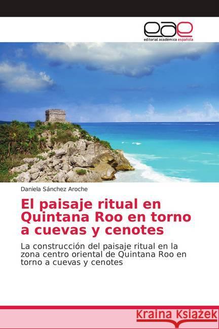El paisaje ritual en Quintana Roo en torno a cuevas y cenotes : La construcción del paisaje ritual en la zona centro oriental de Quintana Roo en torno a cuevas y cenotes Sánchez Aroche, Daniela 9786139046683