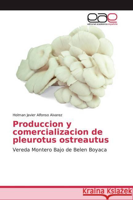 Produccion y comercializacion de pleurotus ostreautus : Vereda Montero Bajo de Belen Boyaca Alfonso alvarez, Holman javier 9786139440924