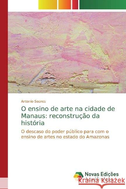 O ensino de arte na cidade de Manaus: reconstrução da história : O descaso do poder público para com o ensino de artes no estado do Amazonas Soares, Antonio 9786139768400