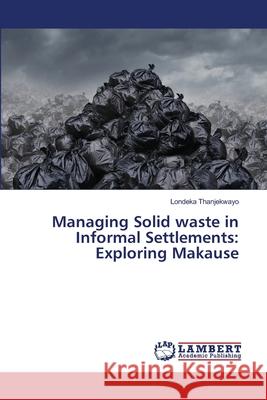 Managing Solid waste in Informal Settlements: Exploring Makause Thanjekwayo, Londeka 9786139821617 LAP Lambert Academic Publishing