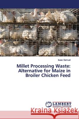 Millet Processing Waste: Alternative for Maize in Broiler Chicken Feed Isaac Samuel 9786139867325 LAP Lambert Academic Publishing