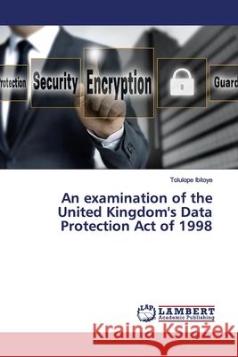 An examination of the United Kingdom's Data Protection Act of 1998 Ibitoye, Tolulope 9786200095404 LAP Lambert Academic Publishing