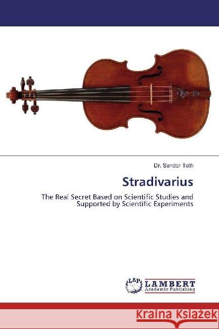 Stradivarius : The Real Secret Based on Scientific Studies and Supported by Scientific Experiments Toth, Dr. Sandor 9786200212184 LAP Lambert Academic Publishing