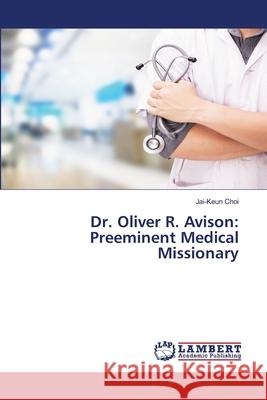 Dr. Oliver R. Avison: Preeminent Medical Missionary Choi, Jai-Keun 9786200650818