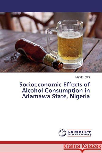 Socioeconomic Effects of Alcohol Consumption in Adamawa State, Nigeria Peter, Amade 9786202013109