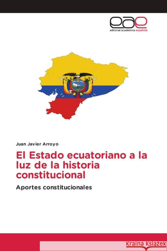 El Estado ecuatoriano a la luz de la historia constitucional Juan Javier Arroyo 9786202107846