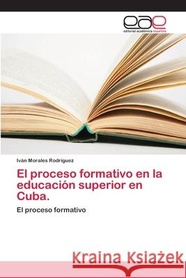 El proceso formativo en la educación superior en Cuba. Morales Rodriguez, Iván 9786202109048