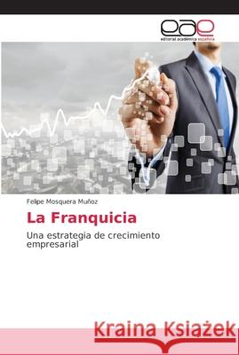 La Franquicia : Una estrategia de crecimiento empresarial Mosquera Muñoz, Felipe 9786202158534