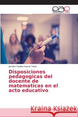 Disposiciones pedagogicas del docente de matematicas en el acto educativo Garcia Tobar, Jennifer Paulina 9786202163163