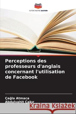 Perceptions des professeurs d'anglais concernant l'utilisation de Facebook Atmaca, Çagla, Çakir, Abdulvahit 9786202222501 Editions Notre Savoir