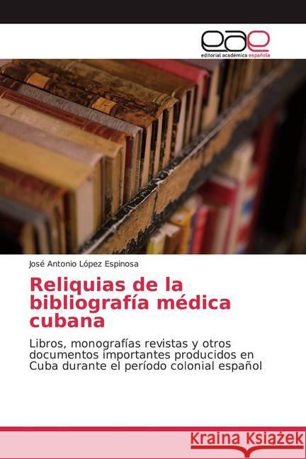 Reliquias de la bibliografía médica cubana : Libros, monografías revistas y otros documentos importantes producidos en Cuba durante el período colonial español López Espinosa, José Antonio 9786202258920