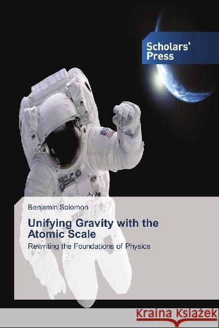 Unifying Gravity with the Atomic Scale : Rewriting the Foundations of Physics Solomon, Benjamin 9786202303866