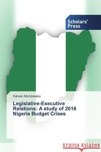 Legislative-Executive Relations: A study of 2016 Nigeria Budget Crises Abdulwasiu, Sanusi 9786202308564 Scholar's Press