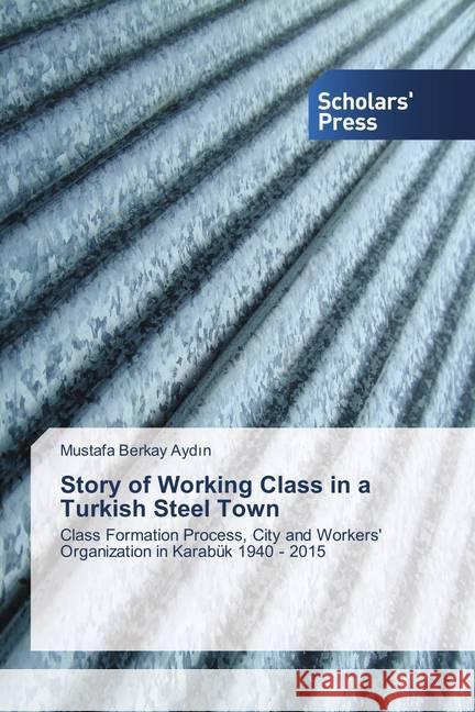 Story of Working Class in a Turkish Steel Town : Class Formation Process, City and Workers' Organization in Karabük 1940 - 2015 Aydin, Mustafa Berkay 9786202309929
