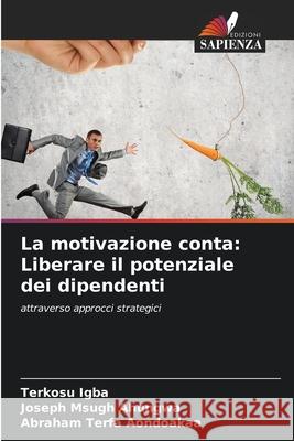 La motivazione conta: Liberare il potenziale dei dipendenti Terkosu Igba Joseph Msugh Ahungwa Abraham Terfa Aondoakaa 9786202333306