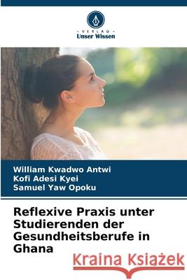 Reflexive Praxis unter Studierenden der Gesundheitsberufe in Ghana Antwi, William Kwadwo, Kyei, Kofi Adesi, Opoku, Samuel Yaw 9786202426114