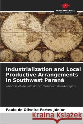 Industrialization and Local Productive Arrangements in Southwest Paraná de Oliveira Fortes Júnior, Paulo 9786202439558