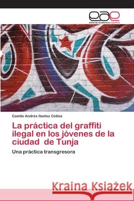La práctica del graffiti ilegal en los jóvenes de la ciudad de Tunja Ibañez Cetina, Camilo Andrés 9786202809436