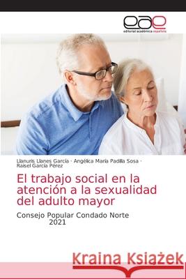 El trabajo social en la atención a la sexualidad del adulto mayor Llanuris Llanes García, Angélica María Padilla Sosa, Raisel García Pérez 9786203037302 Editorial Academica Espanola