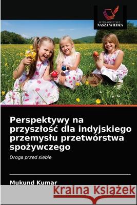 Perspektywy na przyszlośc dla indyjskiego przemyslu przetwórstwa spożywczego Mukund Kumar 9786203096989