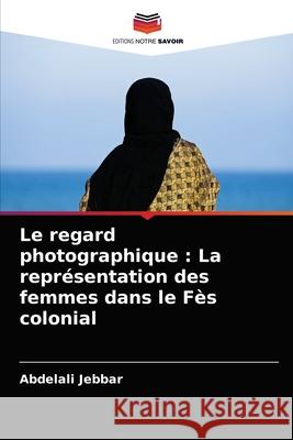 Le regard photographique: La représentation des femmes dans le Fès colonial Jebbar, Abdelali 9786204026640