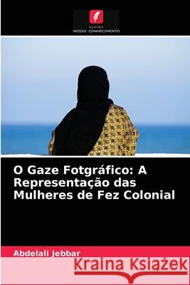 O Gaze Fotgráfico: A Representação das Mulheres de Fez Colonial Abdelali Jebbar 9786204026664