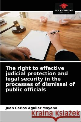 The right to effective judicial protection and legal security in the processes of dismissal of public officials Juan Carlos Aguilar Moyano 9786204075525 Our Knowledge Publishing