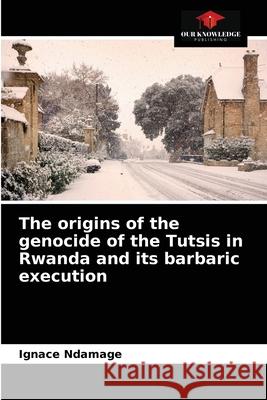 The origins of the genocide of the Tutsis in Rwanda and its barbaric execution Ignace Ndamage, Pierre Ndungutse 9786204083988 Our Knowledge Publishing