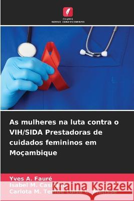 As mulheres na luta contra o VIH/SIDA Prestadoras de cuidados femininos em Moçambique Yves A Fauré, Isabel M Casimiro, Carlota M Tembe Luisa C Mutisse 9786205382462 Edicoes Nosso Conhecimento