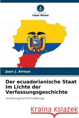 Der ecuadorianische Staat im Lichte der Verfassungsgeschichte Juan J. Arroyo 9786205601402