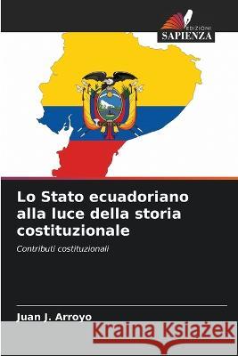 Lo Stato ecuadoriano alla luce della storia costituzionale Juan J. Arroyo 9786205601440