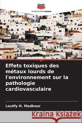 Effets toxiques des m?taux lourds de l\'environnement sur la pathologie cardiovasculaire Loutfy H. Madkour 9786205711156 Editions Notre Savoir