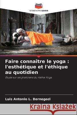 Faire conna?tre le yoga: l\'esth?tique et l\'?thique au quotidien Luis Antonio L. Bernegozi 9786205838471