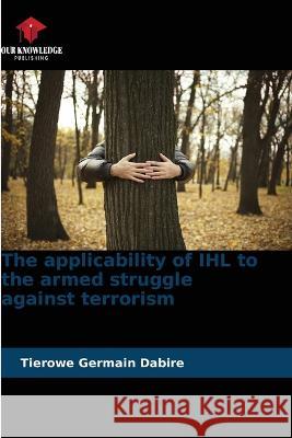 The applicability of IHL to the armed struggle against terrorism Tierowe Germain Dabire 9786205850688 Our Knowledge Publishing