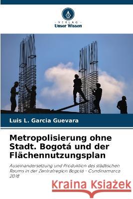 Metropolisierung ohne Stadt. Bogota und der Flachennutzungsplan Luis L Garcia Guevara   9786206108887