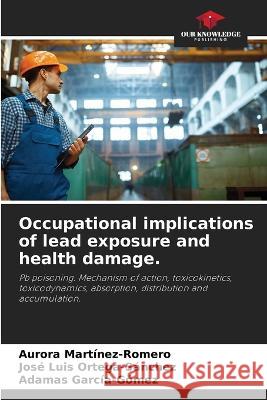 Occupational implications of lead exposure and health damage. Aurora Martinez-Romero Jose Luis Ortega-Sanchez Adamas Garcia-Gomez 9786206284550 Our Knowledge Publishing