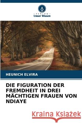 DIE FIGURATION DER FREMDHEIT IN DREI MÄCHTIGEN FRAUEN VON NDIAYE Elvira, Heunich 9786206820413