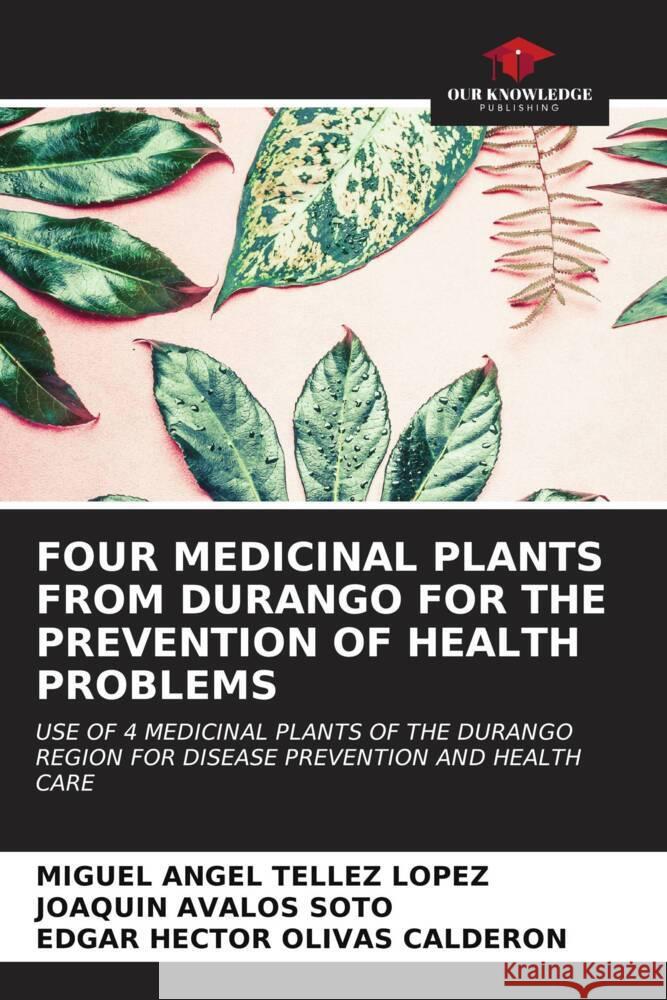 FOUR MEDICINAL PLANTS FROM DURANGO FOR THE PREVENTION OF HEALTH PROBLEMS Téllez López, Miguel Angel, Ávalos Soto, Joaquín, OLIVAS CALDERON, EDGAR HECTOR 9786207034994